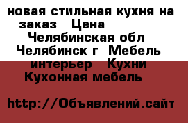 новая стильная кухня на заказ › Цена ­ 180 000 - Челябинская обл., Челябинск г. Мебель, интерьер » Кухни. Кухонная мебель   